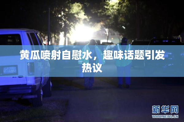 黄瓜喷射自慰水，趣味话题引发热议
