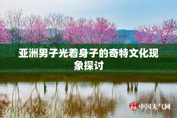 亚洲男子光着身子的奇特文化现象探讨