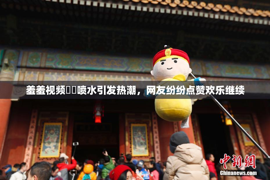 羞羞视频❌‌喷水引发热潮，网友纷纷点赞欢乐继续