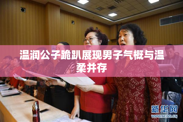 温润公子跪趴展现男子气概与温柔并存
