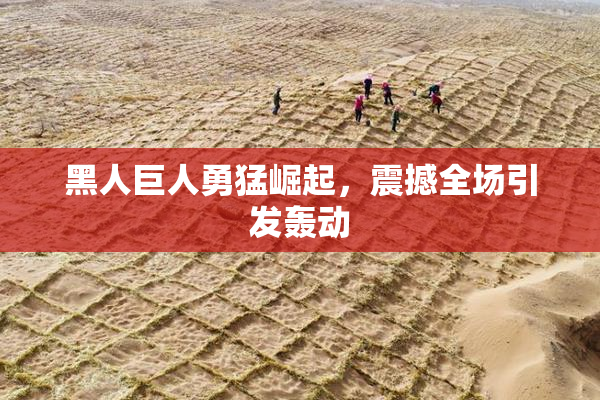 黑人巨人勇猛崛起，震撼全场引发轰动