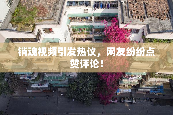 销魂视频引发热议，网友纷纷点赞评论！
