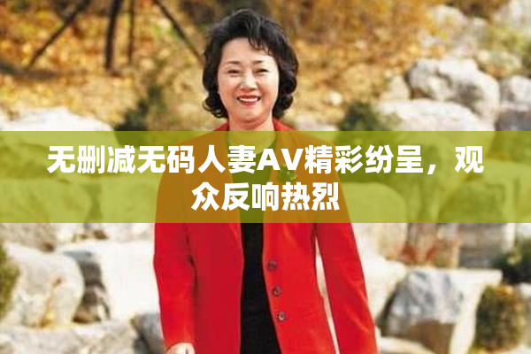 无删减无码人妻AV精彩纷呈，观众反响热烈