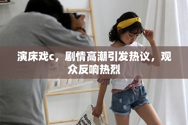 演床戏c，剧情高潮引发热议，观众反响热烈