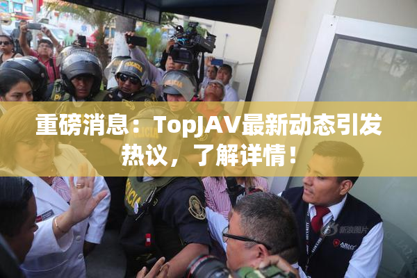重磅消息：TopJAV最新动态引发热议，了解详情！