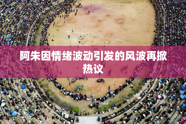 阿朱因情绪波动引发的风波再掀热议