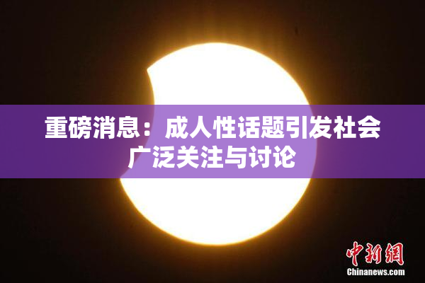 重磅消息：成人性话题引发社会广泛关注与讨论