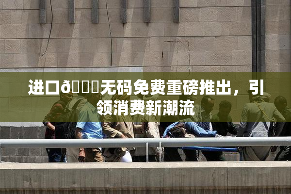 进口🔞无码免费重磅推出，引领消费新潮流