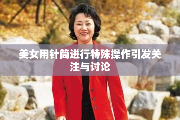 美女用针筒进行特殊操作引发关注与讨论