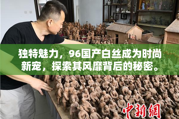 独特魅力，96国产白丝成为时尚新宠，探索其风靡背后的秘密。