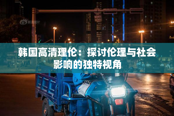 韩国高清理伦：探讨伦理与社会影响的独特视角