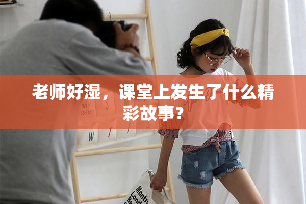 老师好湿，课堂上发生了什么精彩故事？
