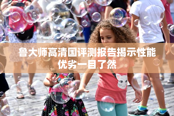鲁大师高清国评测报告揭示性能优劣一目了然