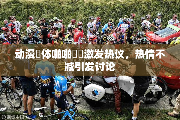 动漫祼体啪啪❌‌激发热议，热情不减引发讨论