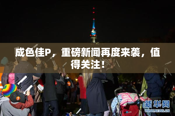 成色佳P，重磅新闻再度来袭，值得关注！
