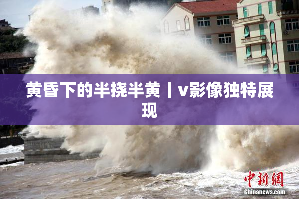 黄昏下的半挠半黄丨v影像独特展现