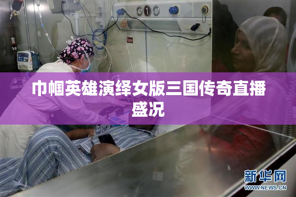 巾帼英雄演绎女版三国传奇直播盛况