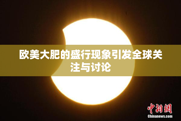 欧美大肥的盛行现象引发全球关注与讨论