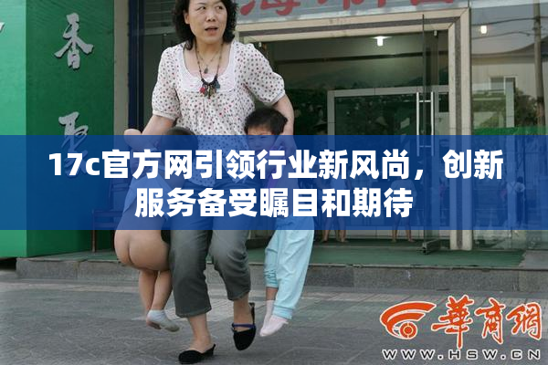17c官方网引领行业新风尚，创新服务备受瞩目和期待