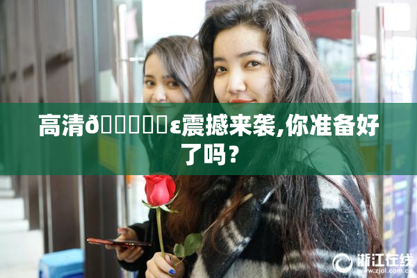 高清🔞❌‌ε震撼来袭,你准备好了吗？