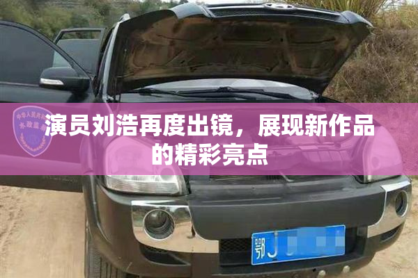 演员刘浩再度出镜，展现新作品的精彩亮点