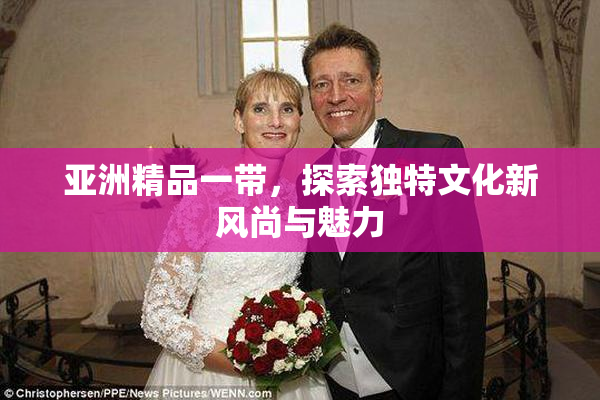 亚洲精品一带，探索独特文化新风尚与魅力