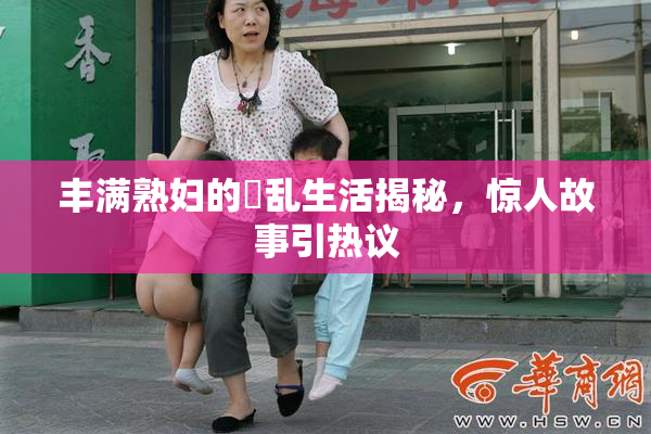 丰满熟妇的婬乱生活揭秘，惊人故事引热议