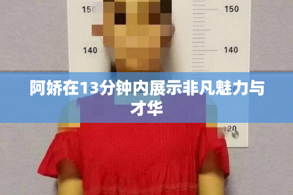 阿娇在13分钟内展示非凡魅力与才华