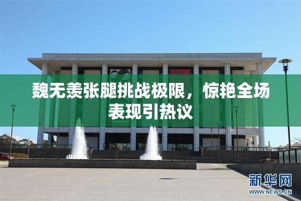 魏无羡张腿挑战极限，惊艳全场表现引热议