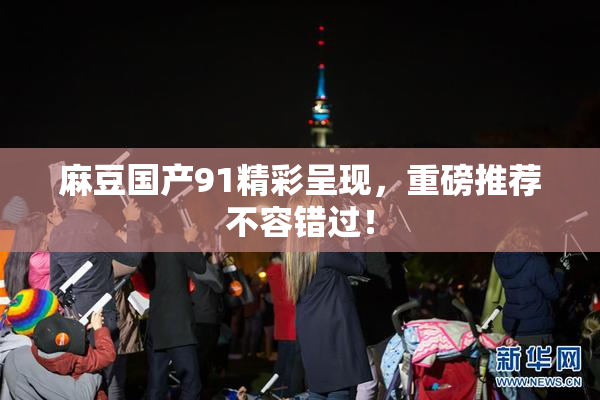 麻豆国产91精彩呈现，重磅推荐不容错过！