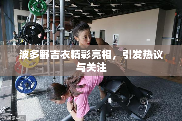 波多野吉衣精彩亮相，引发热议与关注