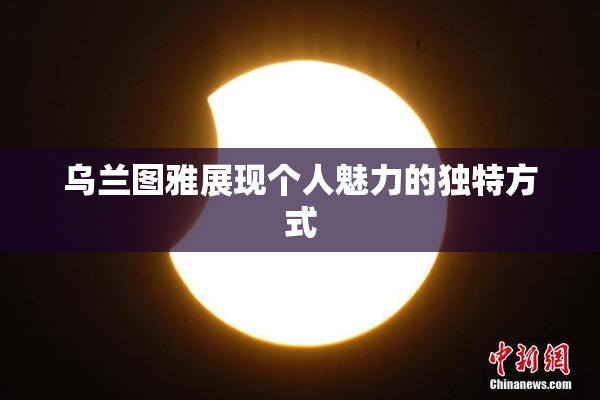 乌兰图雅展现个人魅力的独特方式