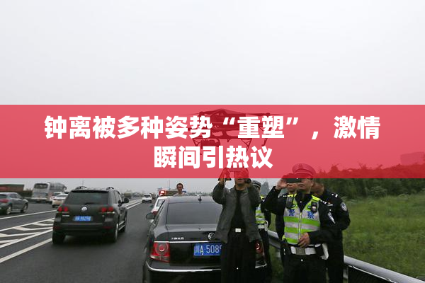 钟离被多种姿势“重塑”，激情瞬间引热议