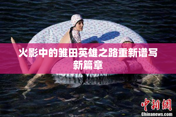 火影中的雏田英雄之路重新谱写新篇章