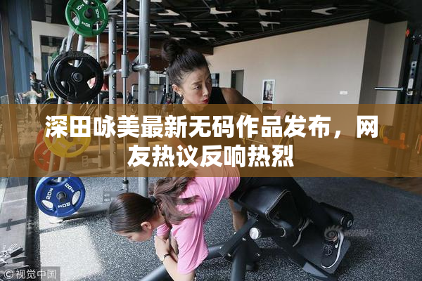 深田咏美最新无码作品发布，网友热议反响热烈