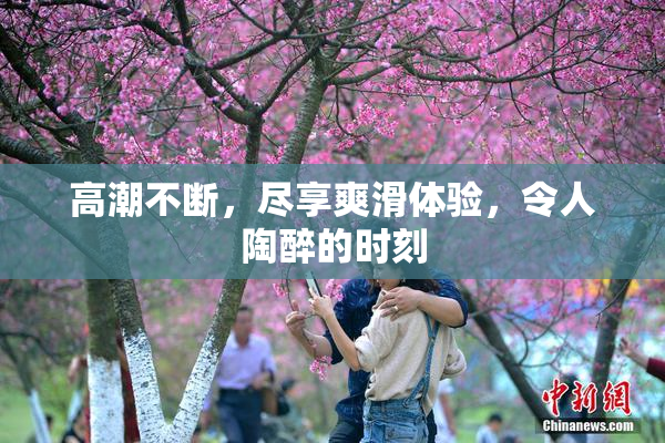 高潮不断，尽享爽滑体验，令人陶醉的时刻