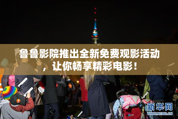 鲁鲁影院推出全新免费观影活动，让你畅享精彩电影！