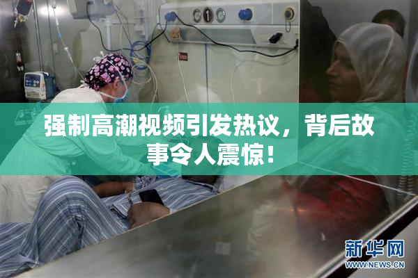强制高潮视频引发热议，背后故事令人震惊！