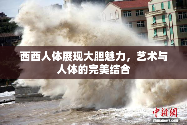 西西人体展现大胆魅力，艺术与人体的完美结合