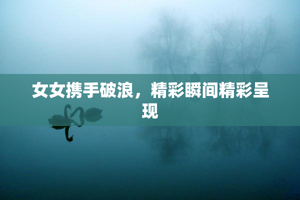 女女携手破浪，精彩瞬间精彩呈现