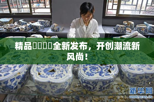 精品❌‌❌‌全新发布，开创潮流新风尚！