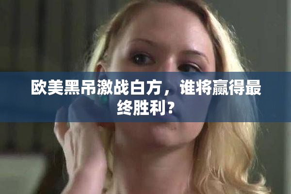 欧美黑吊激战白方，谁将赢得最终胜利？