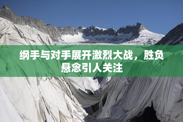 纲手与对手展开激烈大战，胜负悬念引人关注