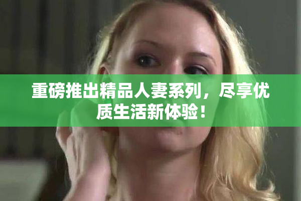 重磅推出精品人妻系列，尽享优质生活新体验！