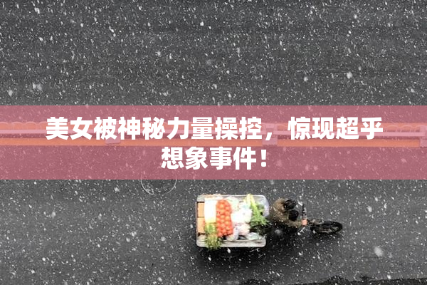 美女被神秘力量操控，惊现超乎想象事件！