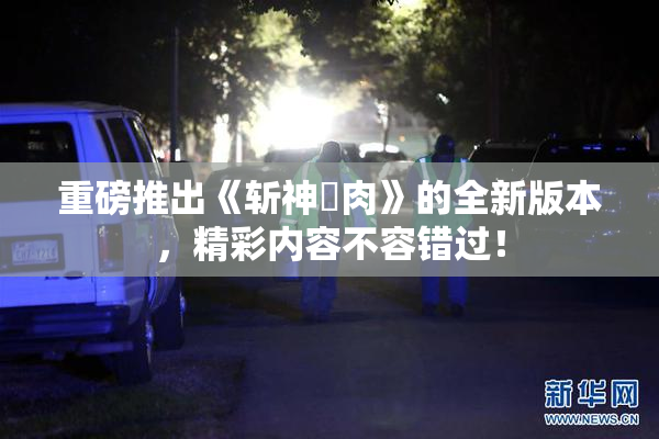重磅推出《斩神婬肉》的全新版本，精彩内容不容错过！
