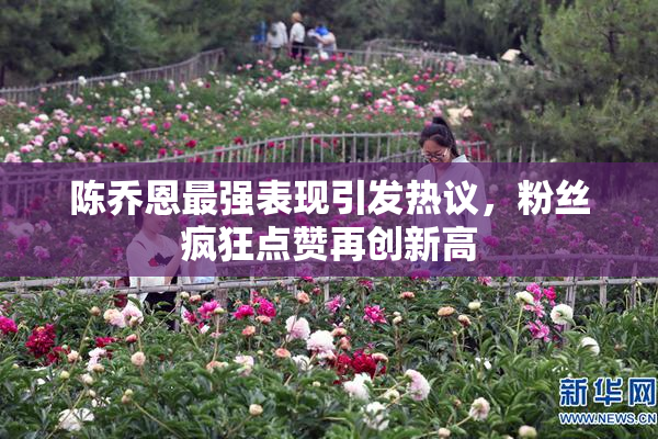 陈乔恩最强表现引发热议，粉丝疯狂点赞再创新高