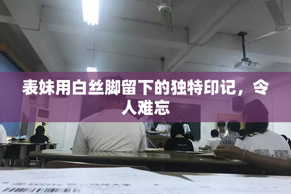 表妹用白丝脚留下的独特印记，令人难忘