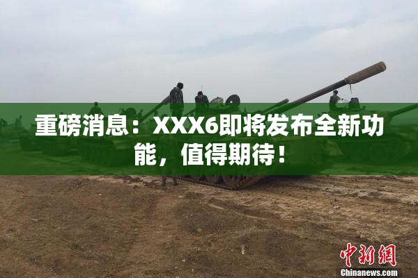 重磅消息：XXX6即将发布全新功能，值得期待！