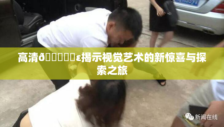 高清🔞❌‌ε揭示视觉艺术的新惊喜与探索之旅
